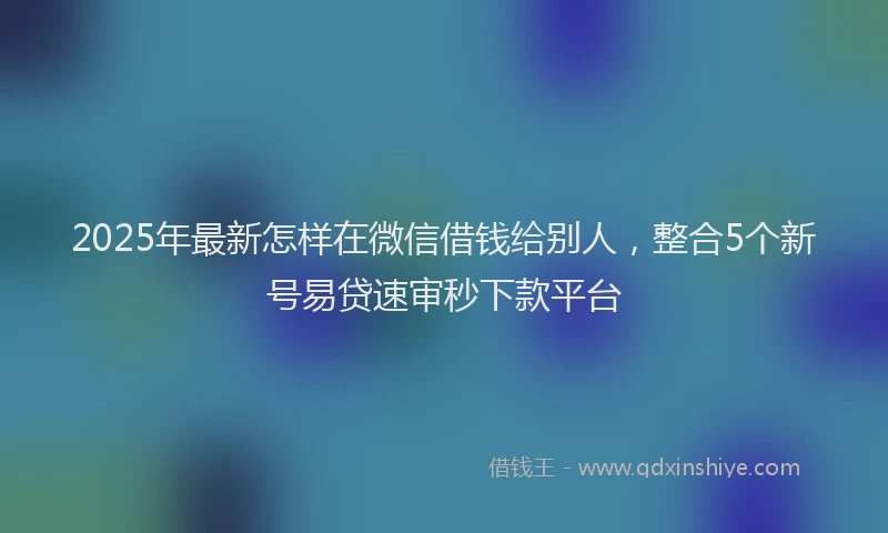 2025年最新怎样在微信借钱给别人，整合5个新号易贷速审秒下款平台