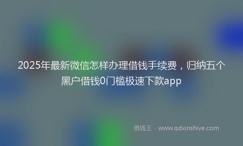 2025年最新微信怎样办理借钱手续费，归纳五个黑户借钱0门槛极速下款app