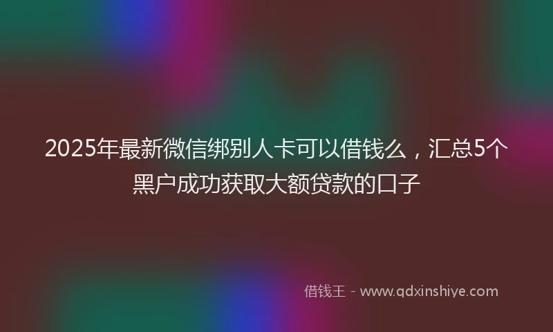 2025年最新微信绑别人卡可以借钱么，汇总5个黑户成功获取大额贷款的口子