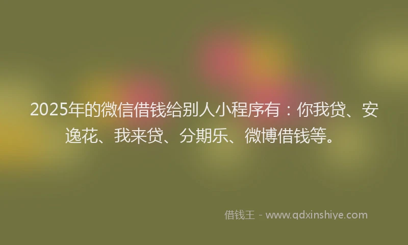 2025年的微信借钱给别人小程序有：你我贷、安逸花、我来贷、分期乐、微博借钱等。