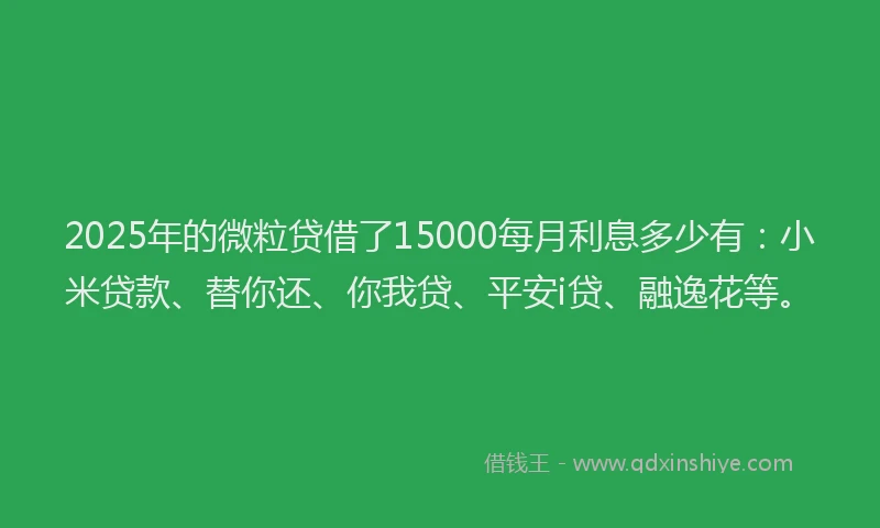 2025年的微粒贷借了15000每月利息多少有：小米贷款、替你还、你我贷、平安i贷、融逸花等。