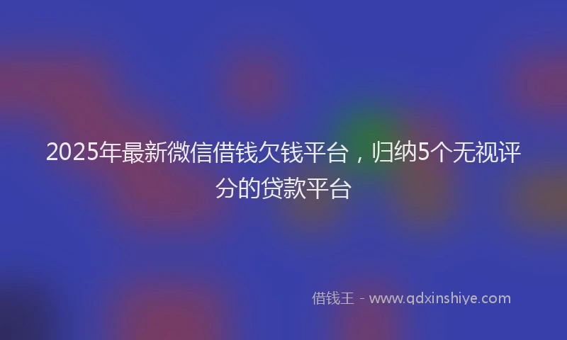 2025年最新微信借钱欠钱平台，归纳5个无视评分的贷款平台