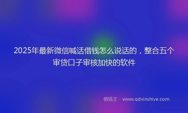 2025年最新微信喊话借钱怎么说话的，整合五个审贷口子审核加快的软件