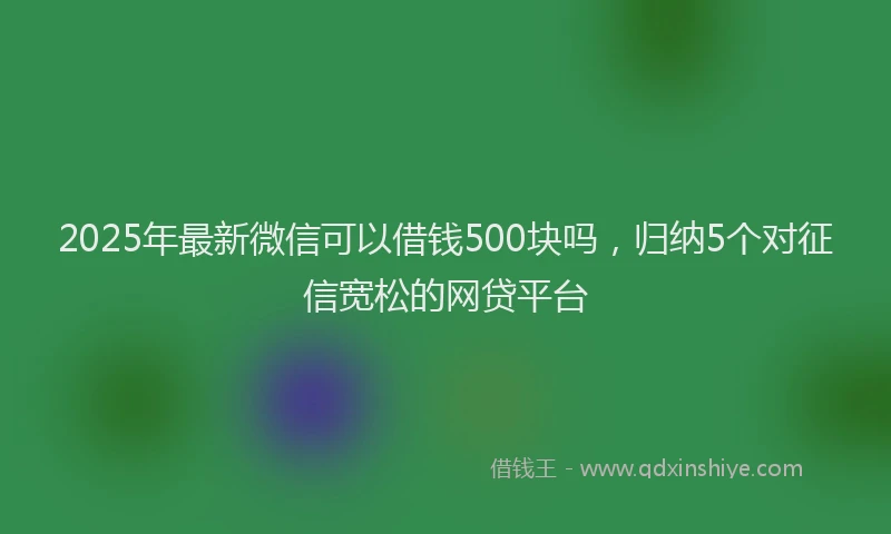 2025年最新微信可以借钱500块吗，归纳5个对征信宽松的网贷平台