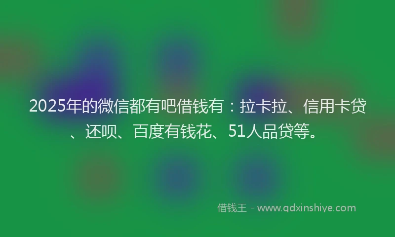 2025年的微信都有吧借钱有：拉卡拉、信用卡贷、还呗、百度有钱花、51人品贷等。