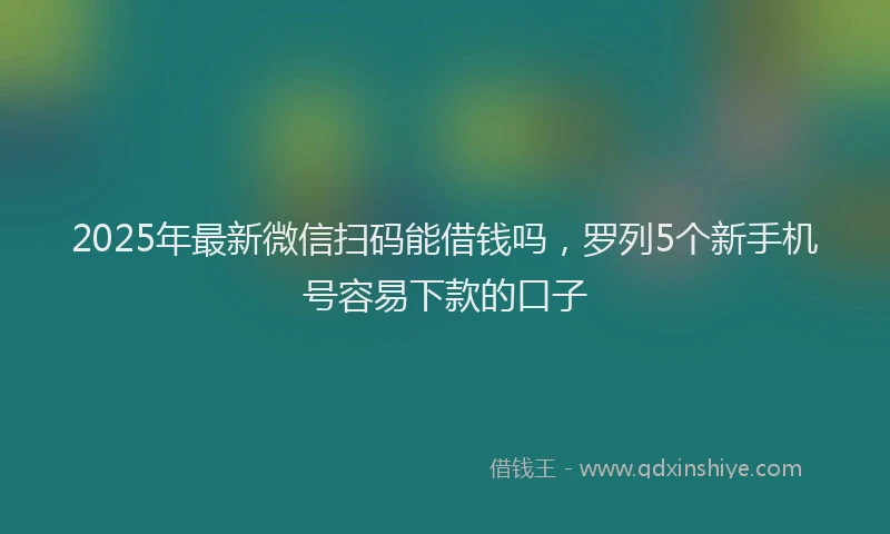 2025年最新微信扫码能借钱吗，罗列5个新手机号容易下款的口子