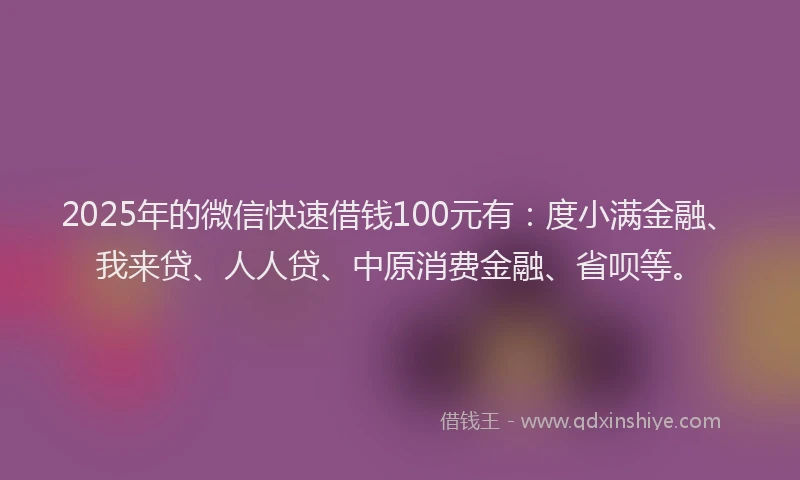 2025年的微信快速借钱100元有：度小满金融、我来贷、人人贷、中原消费金融、省呗等。