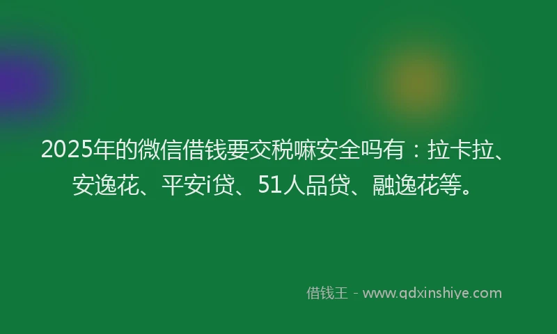 2025年的微信借钱要交税嘛安全吗有：拉卡拉、安逸花、平安i贷、51人品贷、融逸花等。