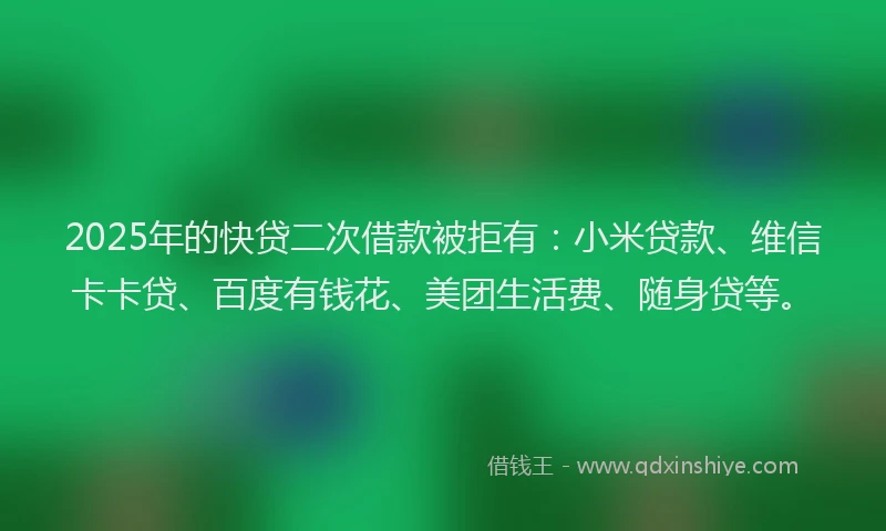 2025年的快贷二次借款被拒有：小米贷款、维信卡卡贷、百度有钱花、美团生活费、随身贷等。