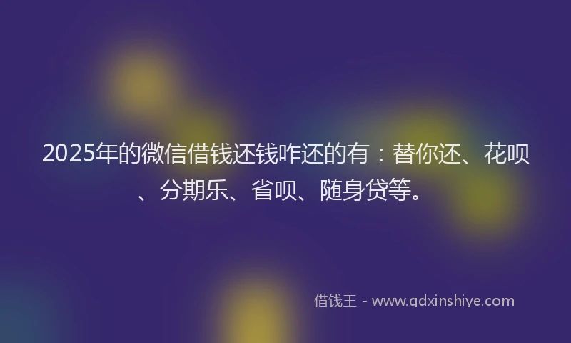2025年的微信借钱还钱咋还的有：替你还、花呗、分期乐、省呗、随身贷等。
