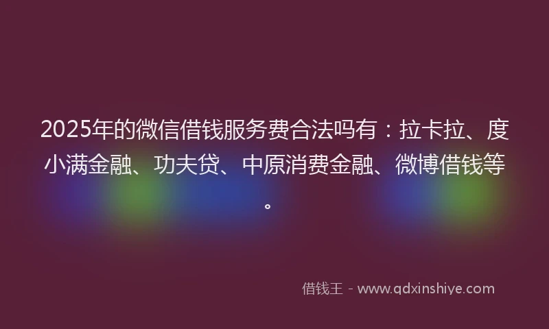 2025年的微信借钱服务费合法吗有：拉卡拉、度小满金融、功夫贷、中原消费金融、微博借钱等。