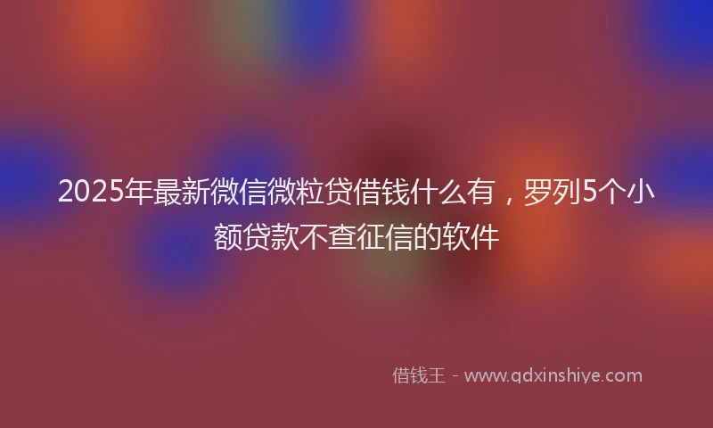 2025年最新微信微粒贷借钱什么有，罗列5个小额贷款不查征信的软件