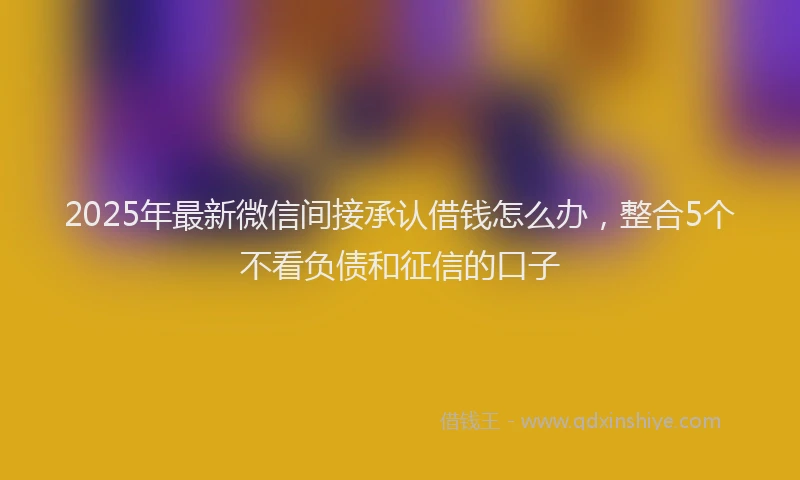 2025年最新微信间接承认借钱怎么办，整合5个不看负债和征信的口子