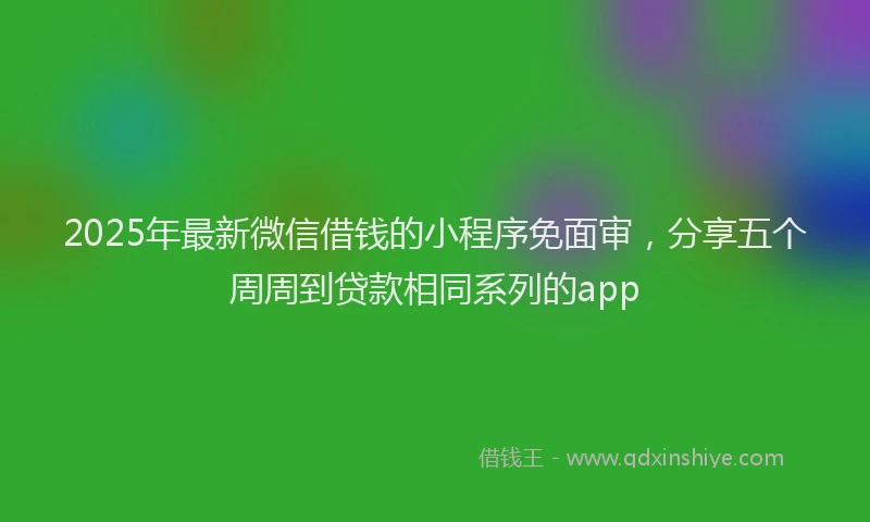 2025年最新微信借钱的小程序免面审，分享五个周周到贷款相同系列的app