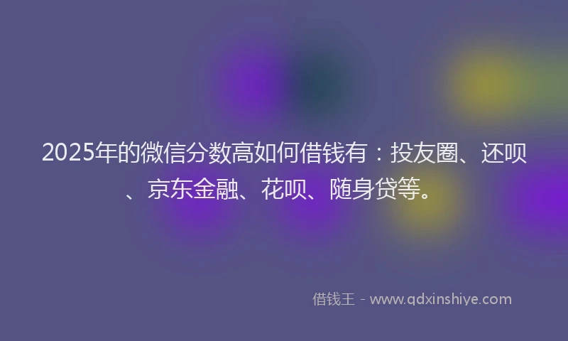2025年的微信分数高如何借钱有：投友圈、还呗、京东金融、花呗、随身贷等。