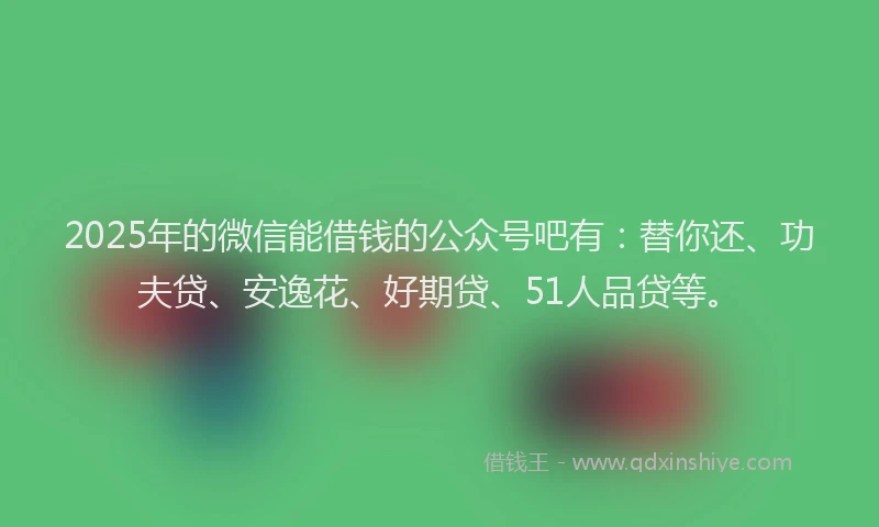 2025年的微信能借钱的公众号吧有：替你还、功夫贷、安逸花、好期贷、51人品贷等。