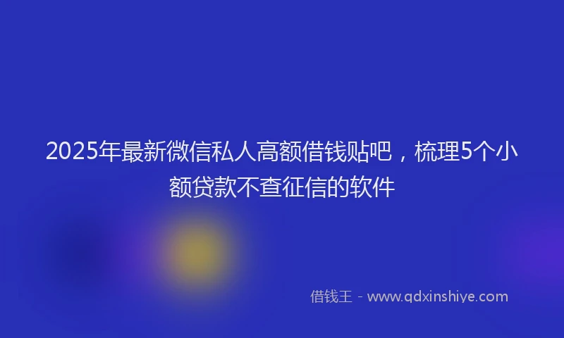 2025年最新微信私人高额借钱贴吧，梳理5个小额贷款不查征信的软件
