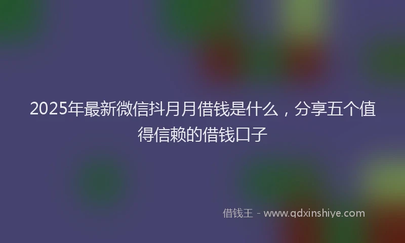 2025年最新微信抖月月借钱是什么，分享五个值得信赖的借钱口子