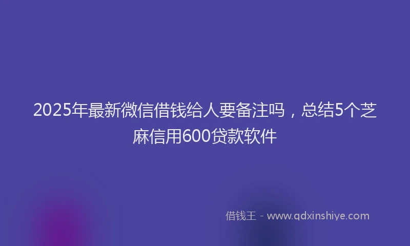 2025年最新微信借钱给人要备注吗，总结5个芝麻信用600贷款软件