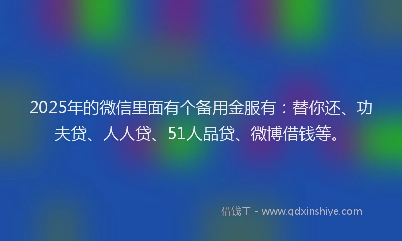 2025年的微信里面有个备用金服有：替你还、功夫贷、人人贷、51人品贷、微博借钱等。