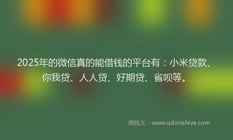 2025年的微信真的能借钱的平台有：小米贷款、你我贷、人人贷、好期贷、省呗等。