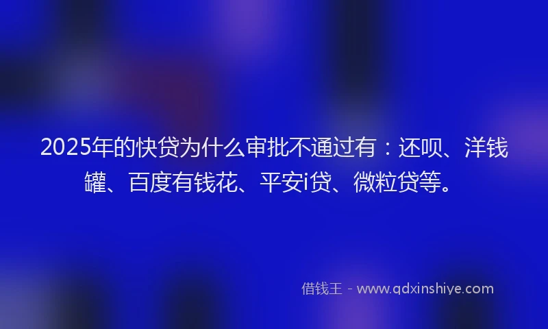 2025年的快贷为什么审批不通过有：还呗、洋钱罐、百度有钱花、平安i贷、微粒贷等。