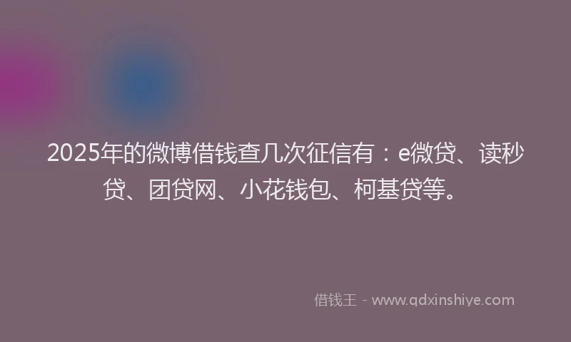 2025年的微博借钱查几次征信有：e微贷、读秒贷、团贷网、小花钱包、柯基贷等。