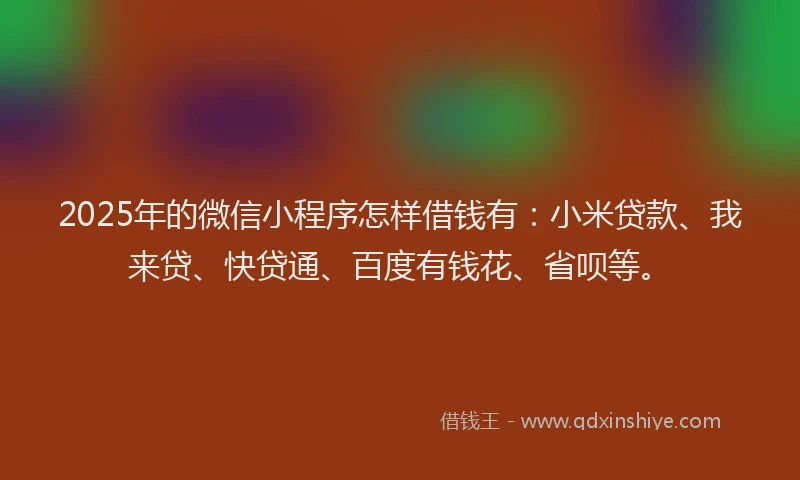 2025年的微信小程序怎样借钱有：小米贷款、我来贷、快贷通、百度有钱花、省呗等。