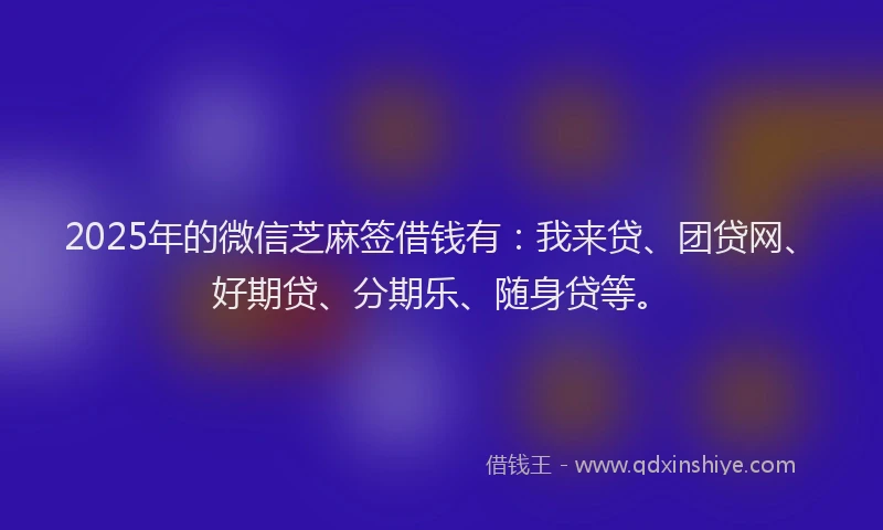 2025年的微信芝麻签借钱有：我来贷、团贷网、好期贷、分期乐、随身贷等。