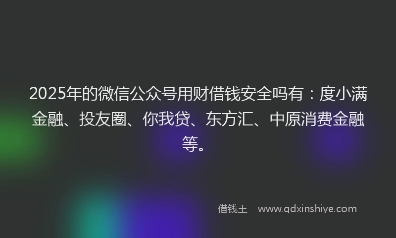 2025年的微信公众号用财借钱安全吗有：度小满金融、投友圈、你我贷、东方汇、中原消费金融等。