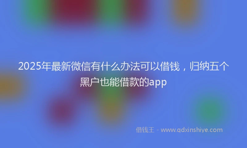 2025年最新微信有什么办法可以借钱，归纳五个黑户也能借款的app