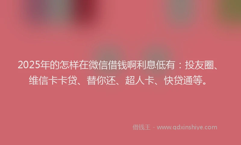 2025年的怎样在微信借钱啊利息低有：投友圈、维信卡卡贷、替你还、超人卡、快贷通等。