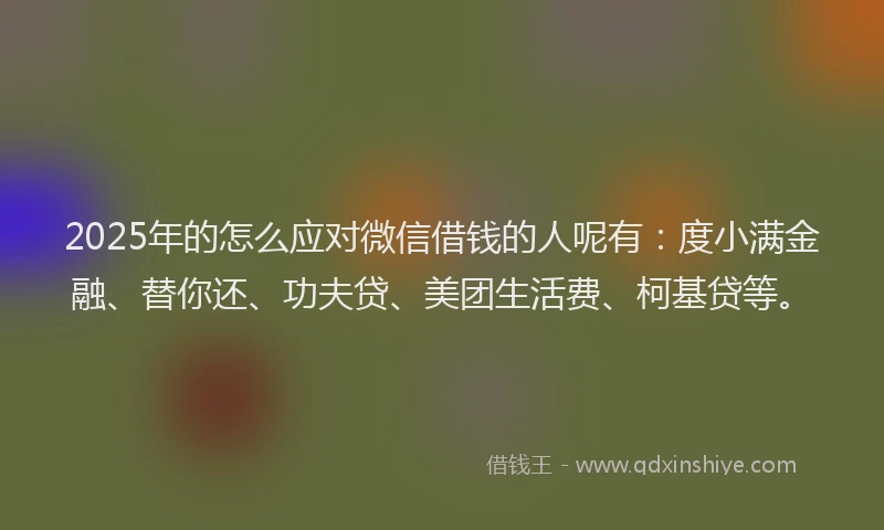 2025年的怎么应对微信借钱的人呢有：度小满金融、替你还、功夫贷、美团生活费、柯基贷等。