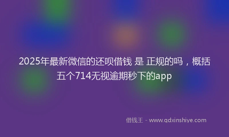 2025年最新微信的还呗借钱 是 正规的吗，概括五个714无视逾期秒下的app
