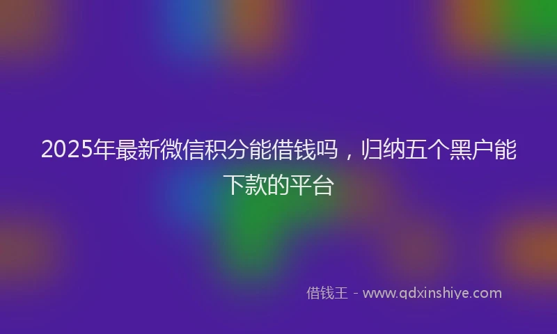 2025年最新微信积分能借钱吗，归纳五个黑户能下款的平台