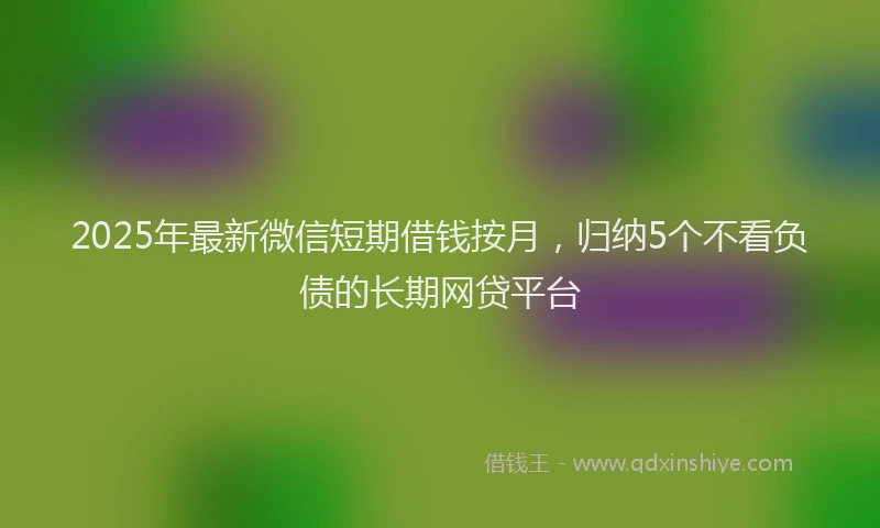 2025年最新微信短期借钱按月，归纳5个不看负债的长期网贷平台