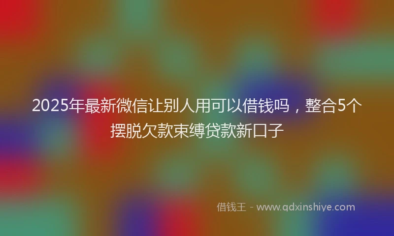 2025年最新微信让别人用可以借钱吗，整合5个摆脱欠款束缚贷款新口子