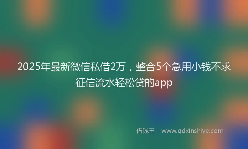 2025年最新微信私借2万，整合5个急用小钱不求征信流水轻松贷的app