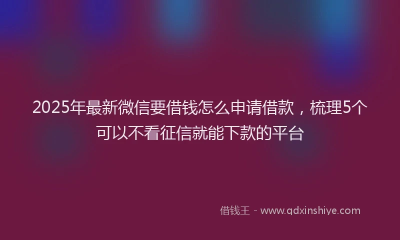 2025年最新微信要借钱怎么申请借款，梳理5个可以不看征信就能下款的平台