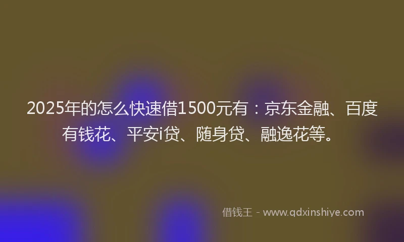 2025年的怎么快速借1500元有：京东金融、百度有钱花、平安i贷、随身贷、融逸花等。