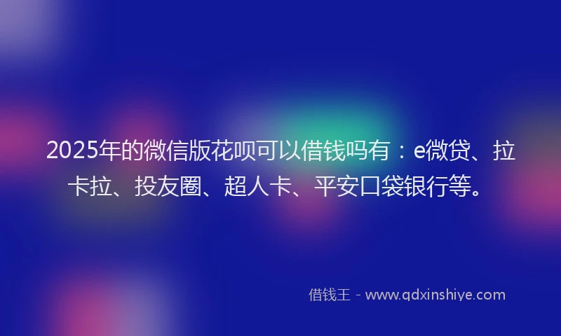 2025年的微信版花呗可以借钱吗有：e微贷、拉卡拉、投友圈、超人卡、平安口袋银行等。