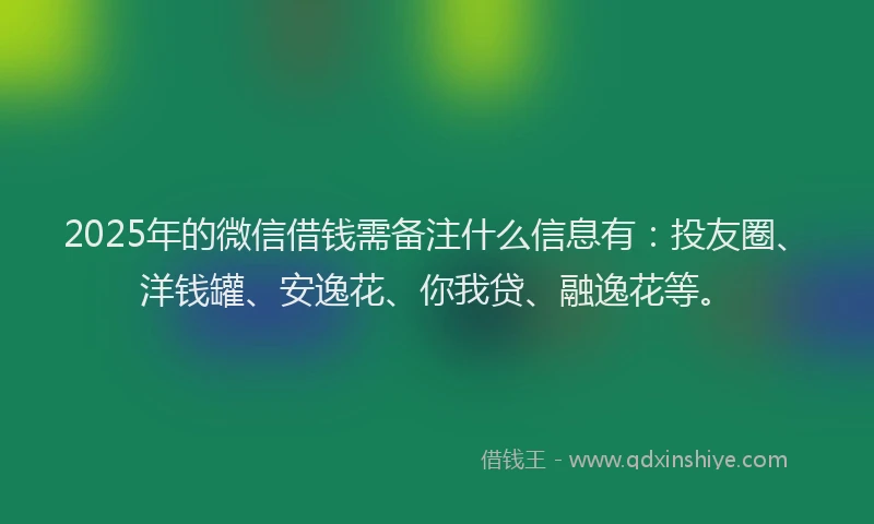 2025年的微信借钱需备注什么信息有：投友圈、洋钱罐、安逸花、你我贷、融逸花等。