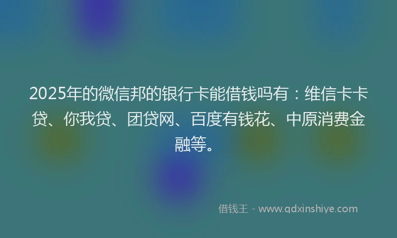 2025年的微信邦的银行卡能借钱吗有：维信卡卡贷、你我贷、团贷网、百度有钱花、中原消费金融等。