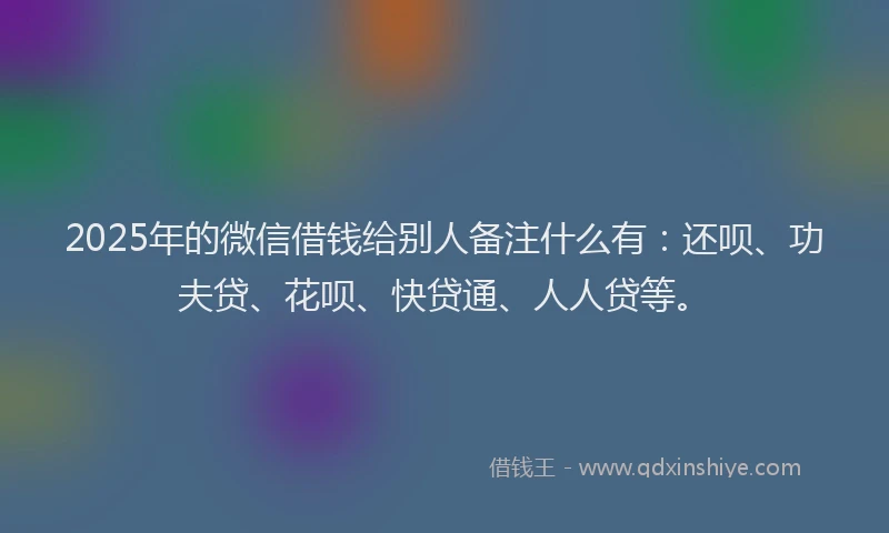 2025年的微信借钱给别人备注什么有：还呗、功夫贷、花呗、快贷通、人人贷等。
