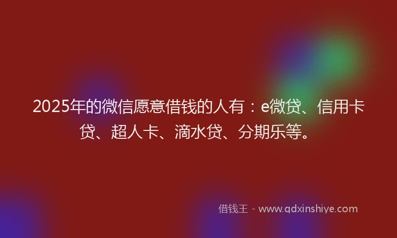 2025年的微信愿意借钱的人有：e微贷、信用卡贷、超人卡、滴水贷、分期乐等。