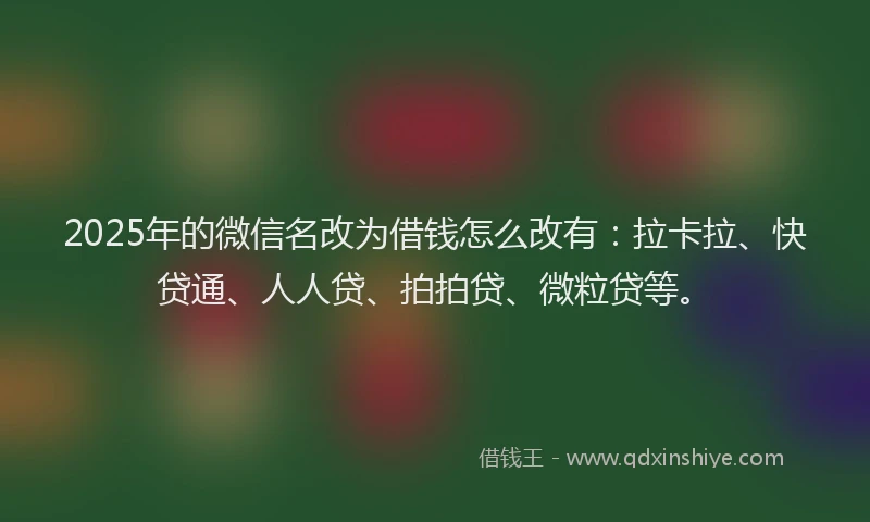 2025年的微信名改为借钱怎么改有：拉卡拉、快贷通、人人贷、拍拍贷、微粒贷等。