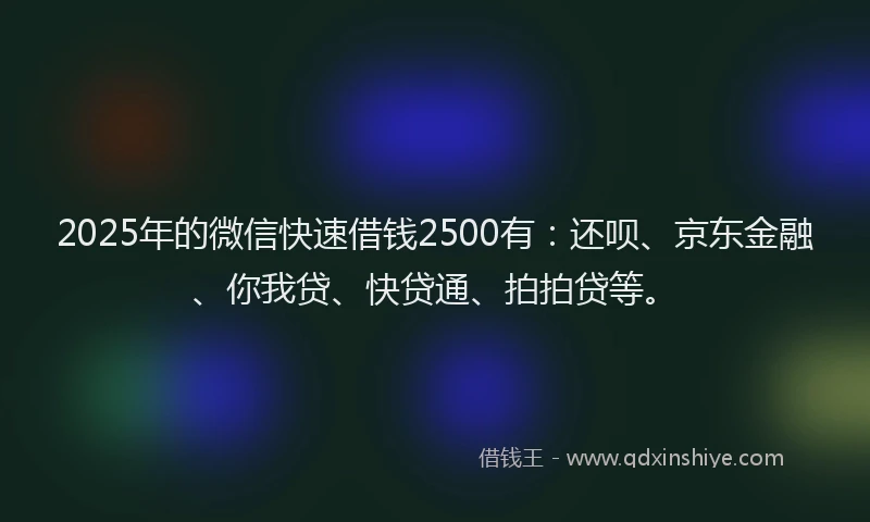 2025年的微信快速借钱2500有：还呗、京东金融、你我贷、快贷通、拍拍贷等。