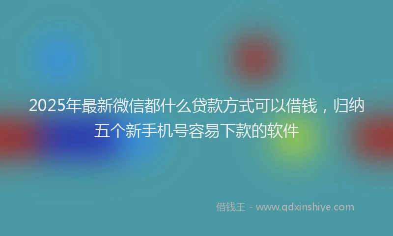 2025年最新微信都什么贷款方式可以借钱，归纳五个新手机号容易下款的软件