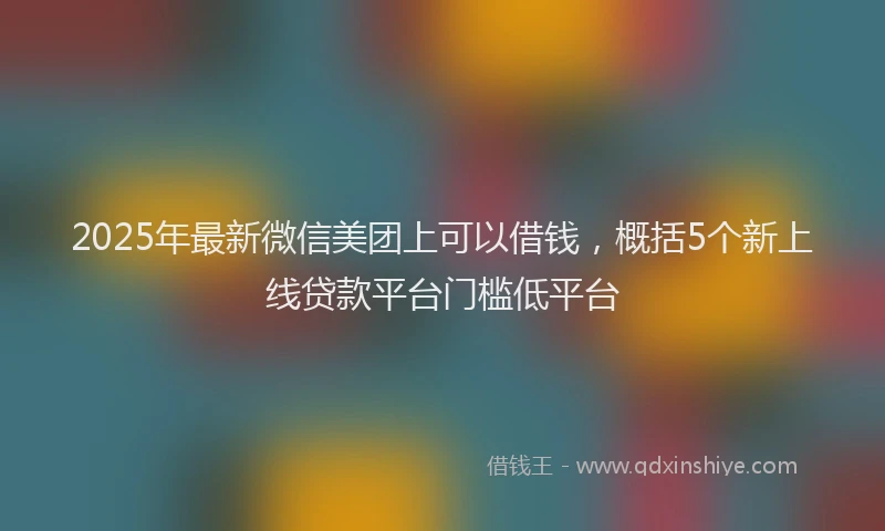 2025年最新微信美团上可以借钱，概括5个新上线贷款平台门槛低平台