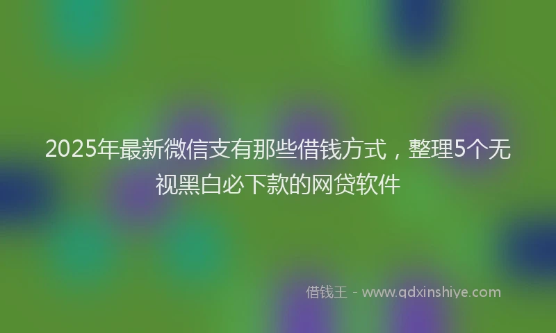 2025年最新微信支有那些借钱方式，整理5个无视黑白必下款的网贷软件
